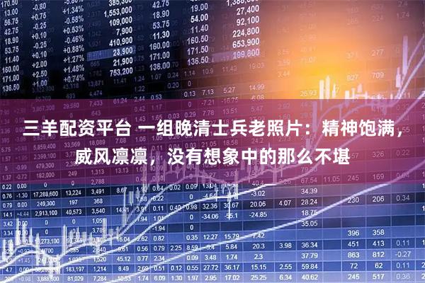 三羊配资平台 一组晚清士兵老照片：精神饱满，威风凛凛，没有想象中的那么不堪