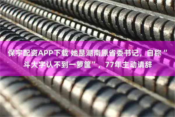 保宇配资APP下载 她是湖南原省委书记，自称“斗大字认不到一箩筐”，77年主动请辞