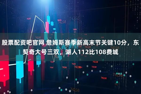 股票配资吧官网 詹姆斯赛季新高末节关键10分，东契奇大号三双，湖人112比108费城