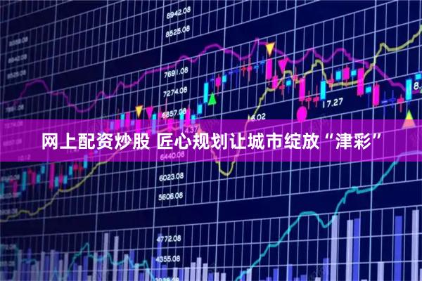 网上配资炒股 匠心规划让城市绽放“津彩”