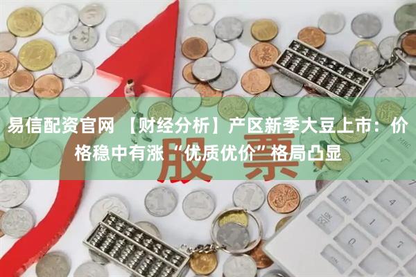 易信配资官网 【财经分析】产区新季大豆上市：价格稳中有涨 “优质优价”格局凸显