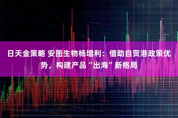 日天金策略 安图生物杨增利：借助自贸港政策优势，构建产品“出海”新格局