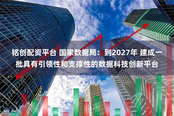 铭创配资平台 国家数据局：到2027年 建成一批具有引领性和支撑性的数据科技创新平台