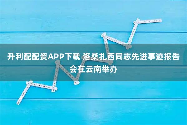 升利配配资APP下载 洛桑扎西同志先进事迹报告会在云南举办