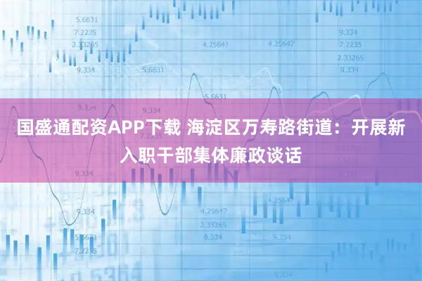 国盛通配资APP下载 海淀区万寿路街道：开展新入职干部集体廉政谈话