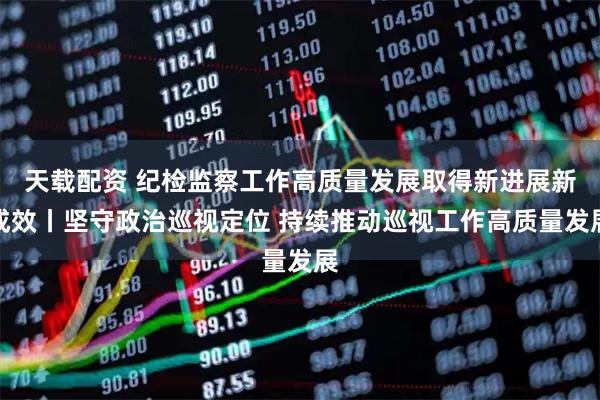 天载配资 纪检监察工作高质量发展取得新进展新成效丨坚守政治巡视定位 持续推动巡视工作高质量发展