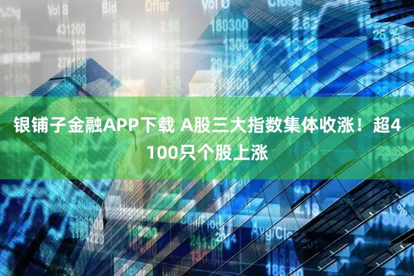 银铺子金融APP下载 A股三大指数集体收涨！超4100只个股上涨