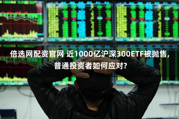 倍选网配资官网 近1000亿沪深300ETF被抛售, 普通投资者如何应对?
