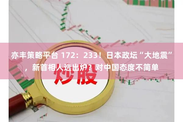 亦丰策略平台 172：233！日本政坛“大地震”，新首相人选出炉？对中国态度不简单