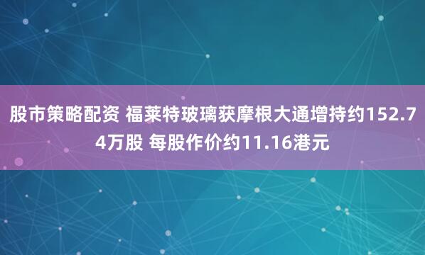 股市策略配资 福莱特玻璃获摩根大通增持约152.74万股 每股作价约11.16港元