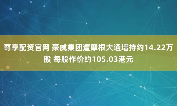 尊享配资官网 豪威集团遭摩根大通增持约14.22万股 每股作价约105.03港元