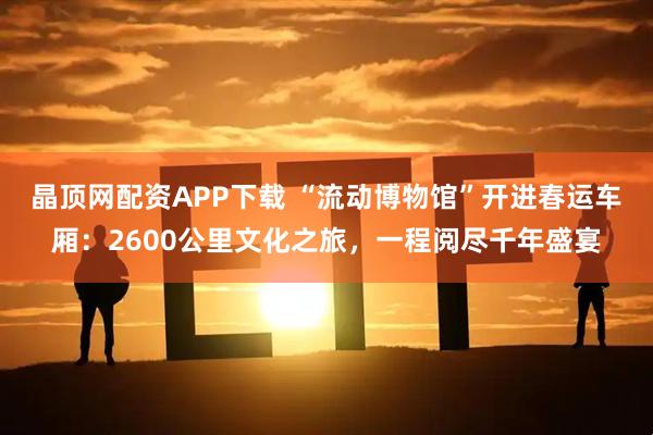 晶顶网配资APP下载 “流动博物馆”开进春运车厢：2600公里文化之旅，一程阅尽千年盛宴