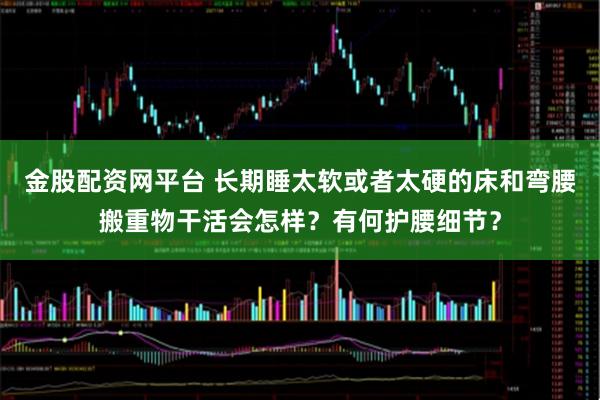 金股配资网平台 长期睡太软或者太硬的床和弯腰搬重物干活会怎样？有何护腰细节？