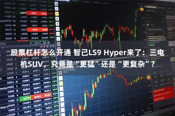 股票杠杆怎么开通 智己LS9 Hyper来了：三电机SUV，究竟是“更猛”还是“更复杂”?