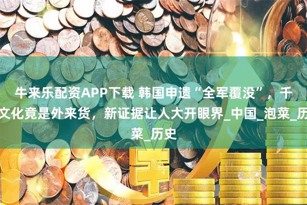 牛来乐配资APP下载 韩国申遗“全军覆没”，千年文化竟是外来货，新证据让人大开眼界_中国_泡菜_历史