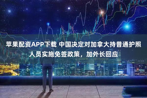 苹果配资APP下载 中国决定对加拿大持普通护照人员实施免签政策，加外长回应