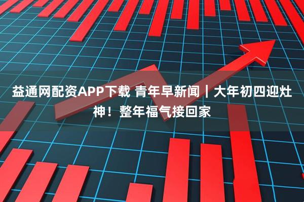 益通网配资APP下载 青年早新闻｜大年初四迎灶神！整年福气接回家