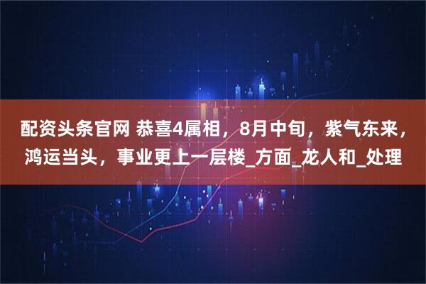 配资头条官网 恭喜4属相，8月中旬，紫气东来，鸿运当头，事业更上一层楼_方面_龙人和_处理