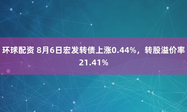 环球配资 8月6日宏发转债上涨0.44%，转股溢价率21.41%
