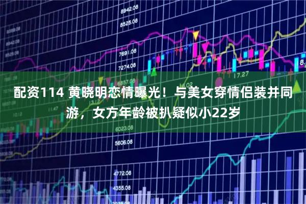 配资114 黄晓明恋情曝光！与美女穿情侣装并同游，女方年龄被扒疑似小22岁