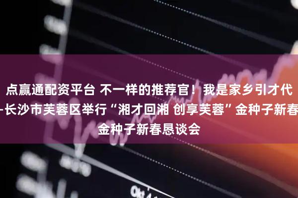 点赢通配资平台 不一样的推荐官！我是家乡引才代言人——长沙市芙蓉区举行“湘才回湘 创享芙蓉”金种子新春恳谈会