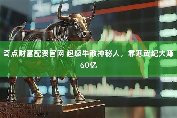 奇点财富配资官网 超级牛散神秘人，靠寒武纪大赚60亿