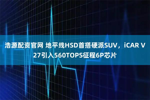 浩源配资官网 地平线HSD首搭硬派SUV，iCAR V27引入560TOPS征程6P芯片