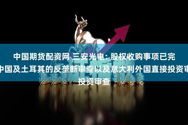 中国期货配资网 三安光电: 股权收购事项已完成中国及土耳其的反垄断审查以及意大利外国直接投资审查