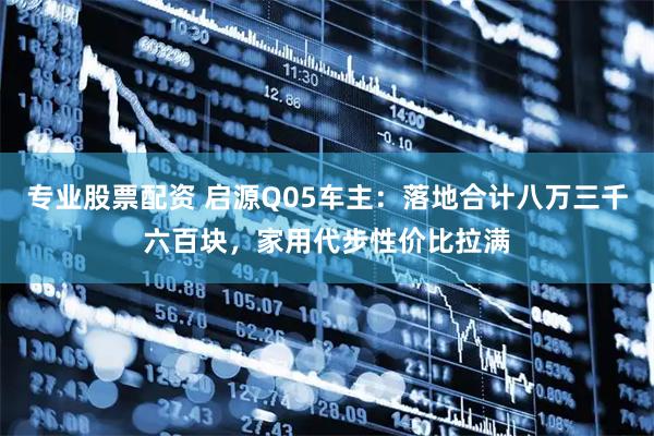 专业股票配资 启源Q05车主：落地合计八万三千六百块，家用代步性价比拉满