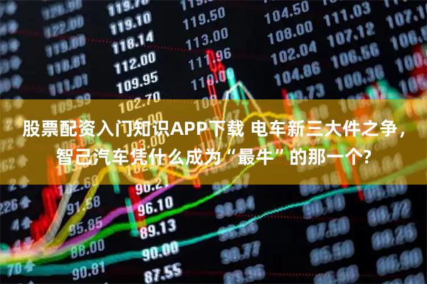 股票配资入门知识APP下载 电车新三大件之争，智己汽车凭什么成为“最牛”的那一个?