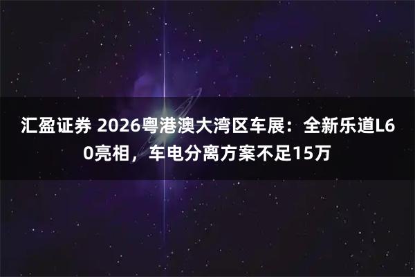 汇盈证券 2026粤港澳大湾区车展：全新乐道L60亮相，车电分离方案不足15万